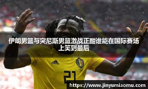 伊朗男篮与突尼斯男篮激战正酣谁能在国际赛场上笑到最后