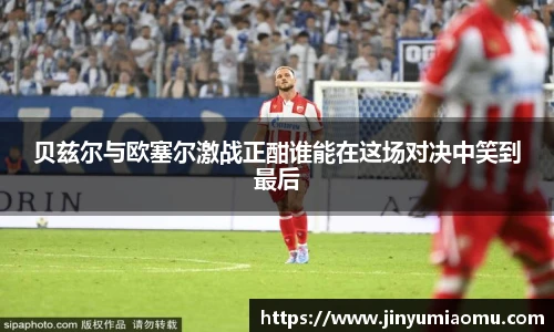 贝兹尔与欧塞尔激战正酣谁能在这场对决中笑到最后