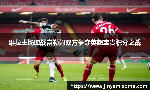维拉主场迎战富勒姆双方争夺英超宝贵积分之战